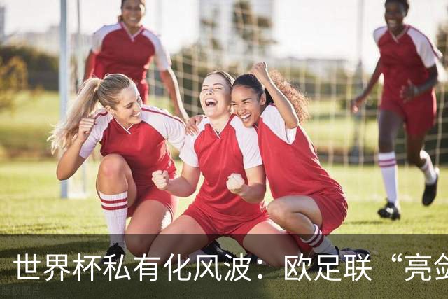 世界杯私有化风波：欧足联“亮剑”，南美足联为何静默？