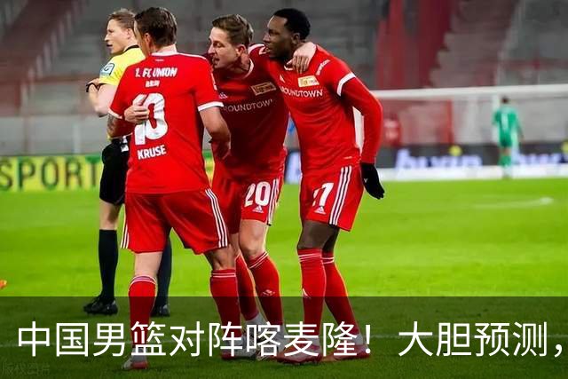 中国男篮对阵喀麦隆！大胆预测，中国队将大比分获胜，理由有这4点