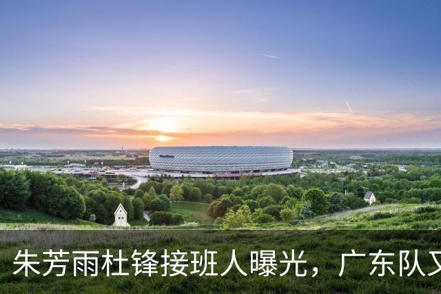 朱芳雨杜锋接班人曝光，广东队又出现大动作，新东家不留情面